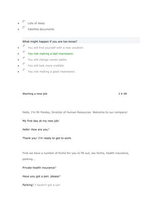 Lots of sleep

    Falsified documents



What might happen if you are too tense?

    You will find yourself with a new vocation.

    You risk making a bad impression.

    You will change career-paths.

    You will look more credible.

    You risk making a good impression.




Starting a new job                                                      1 h 30




Hello, I'm Mr Paisley, Director of Human Resources. Welcome to our company!


My first day at my new job!


Hello! How are you?


Thank you! I'm ready to get to work.




First we have a number of forms for you to fill out; tax forms, health insurance,

parking...


Private health insurance?


Have you got a pen, please?


Parking? I haven't got a car!
 