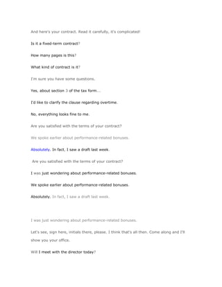 And here's your contract. Read it carefully, it's complicated!


Is it a fixed-term contract?


How many pages is this?


What kind of contract is it?


I'm sure you have some questions.


Yes, about section 3 of the tax form...


I'd like to clarify the clause regarding overtime.


No, everything looks fine to me.


Are you satisfied with the terms of your contract?


We spoke earlier about performance-related bonuses.


Absolutely. In fact, I saw a draft last week.


Are you satisfied with the terms of your contract?


I was just wondering about performance-related bonuses.


We spoke earlier about performance-related bonuses.


Absolutely. In fact, I saw a draft last week.




I was just wondering about performance-related bonuses.


Let's see, sign here, initials there, please. I think that's all then. Come along and I'll

show you your office.


Will I meet with the director today?
 