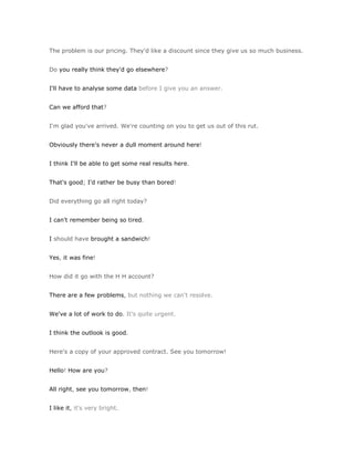 The problem is our pricing. They'd like a discount since they give us so much business.


Do you really think they'd go elsewhere?


I'll have to analyse some data before I give you an answer.


Can we afford that?


I'm glad you've arrived. We're counting on you to get us out of this rut.


Obviously there's never a dull moment around here!


I think I'll be able to get some real results here.


That's good; I'd rather be busy than bored!


Did everything go all right today?


I can't remember being so tired.


I should have brought a sandwich!


Yes, it was fine!


How did it go with the H H account?


There are a few problems, but nothing we can't resolve.


We've a lot of work to do. It's quite urgent.


I think the outlook is good.


Here's a copy of your approved contract. See you tomorrow!


Hello! How are you?


All right, see you tomorrow, then!


I like it, it's very bright.
 