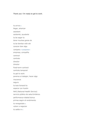 Thank you! I'm ready to get to work.




to arrive v.
llegar; alcanzar

assistant
asistente; ayudante

to be eager to
tener muchas ganas de

to be familiar with sth
conocer bien algo

company <companies>
empresa; compañía

contract
contrato

director
director

fixed-term contract
contrato temporal

to get to work
ponerse a trabajar; hacer algo

insurance
seguro

to look forward to
esperar con ilusión

NHS (National Health Service)
servicio público de salud británico

performance-related bonus
primas según el rendimiento

to renegotiate v.
volver a negociar

to settle in v.
 