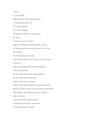 I like it,

it's very bright.

Where are the office supplies kept?

I'm looking forward to it.

It is a big building!

It is a big building!

I'll be glad to learn my way around.

All right.

I'll see you at 3 pm, then?

Right, Mrs Williams mentioned that account.

I'll need some time to look over the file, I think.

H H Metals?

It's my first day on the job!

I was briefed earlier, but I don't know very much.

I think so.

Don't we provide parts for their products?

Can we afford that?

Do you really think they'd go elsewhere?

I'll have to analyse some data

before I give you an answer.

I think I'll be able to get some real results here.

Obviously there's never a dull moment around here!

That's good; I'd rather be busy than bored!

Yes, it was fine!

I can't remember being so tired.

I should have brought a sandwich!

I think the outlook is good.
 