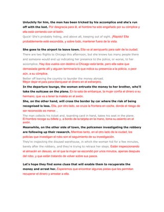 Unluckily for him, the man has been tricked by his accomplice and she's run
off with the loot. Por desgracia para él, el hombre ha sido engañado por su cómplice y
ella está corriendo con el botín.
Quick! She's probably hiding, and above all, keeping out of sight. ¡Rápido! Ella
probablemente esté escondida, y sobre todo, mantener fuera de la vista.

She goes to the airport to leave town. Ella va al aeropuerto para salir de la ciudad.
There are two flights to Chicago this afternoon, but she knows too many people there
and someone would end up indicating her presence to the police, or worse, to her
accomplice. Hay dos vuelos con destino a Chicago esta tarde, pero ella sabe que
demasiada gente allí y alguien terminaría lo que indica su presencia a la policía, o peor
aún, a su cómplice.
Better off leaving the country to launder the money abroad.
Mejor dejar el país para blanquear el dinero en el extranjero.
In the departure lounge, the woman entrusts the money to her brother, who'll
take the suitcase on the plane. En la sala de embarque, la mujer confía el dinero a su
hermano, que va a tener la maleta en el avión.
She, on the other hand, will cross the border by car where the risk of being
recognised is less. Ella, por otro lado, se cruza la frontera en coche, donde el riesgo de
ser reconocido es menor. .
The man collects his ticket and, boarding card in hand, takes his seat in the plane.
El hombre recoge su billete y, a bordo de la tarjeta en la mano, toma su asiento en el
avión.
Meanwhile, on the other side of town, the policemen investigating the robbery
are following up their research. Mientras tanto, en el otro lado de la ciudad, los
policías que investigan el robo son el seguimiento de su investigación.
They're inspecting the disused warehouse, in which the woman hid for a few minutes,
barely after the robbery, and they're trying to retrace her steps. Están inspeccionando
el almacén en desuso, en el que la mujer se escondió por unos minutos, apenas después
del robo, y que están tratando de volver sobre sus pasos.

Let's hope they find some clues that will enable them to recuperate the
money and arrest her. Esperemos que encontrar algunas pistas que les permitan
recuperar el dinero y arrestar a ella.
 