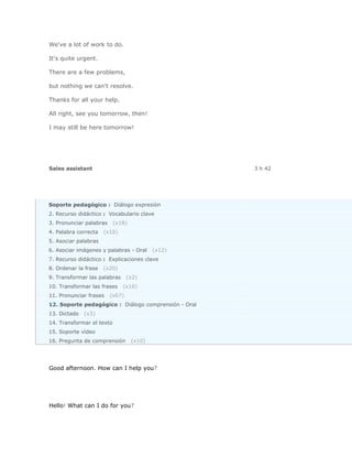 We've a lot of work to do.

It's quite urgent.

There are a few problems,

but nothing we can't resolve.

Thanks for all your help.

All right, see you tomorrow, then!

I may still be here tomorrow!




Sales assistant                                       3 h 42




Soporte pedagógico : Diálogo expresión
2. Recurso didáctico : Vocabulario clave
3. Pronunciar palabras     (x18)
4. Palabra correcta   (x10)
5. Asociar palabras
6. Asociar imágenes y palabras - Oral      (x12)
7. Recurso didáctico : Explicaciones clave
8. Ordenar la frase   (x20)
9. Transformar las palabras      (x2)
10. Transformar las frases    (x16)
11. Pronunciar frases    (x67)
12. Soporte pedagógico : Diálogo comprensión - Oral
13. Dictado   (x3)
14. Transformar el texto
15. Soporte vídeo
16. Pregunta de comprensión        (x10)




Good afternoon. How can I help you?




Hello! What can I do for you?
 