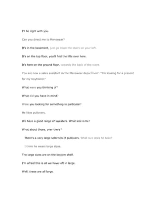 I'll be right with you.


Can you direct me to Menswear?


It's in the basement, just go down the stairs on your left.


It's on the top floor, you'll find the lifts over here.


It's here on the ground floor, towards the back of the store.


You are now a sales assistant in the Menswear department. "I'm looking for a present

for my boyfriend."


What were you thinking of?


What did you have in mind?


Were you looking for something in particular?


He likes pullovers.


We have a good range of sweaters. What size is he?


What about those, over there?


  There's a very large selection of pullovers. What size does he take?


  I think he wears large sizes.


The large sizes are on the bottom shelf.


I'm afraid this is all we have left in large.


Well, these are all large.
 