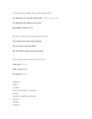 I'll take this one, please. Do you take credit cards?


I'm afraid we don't accept credit cards. Cash or cheque only.


I'm afraid we only take our own card.


No problem! That's £28.50.




Oh dear. Is there a cash machine in the store?


Yes, there's one in the main entrance.


Yes, of course, just over there.


No, but there's a bank across the street.




I'll go and get some cash. How much is it?


That one's £27.95.


That will be £26.50.


It's exactly £29.99.




basement
sótano

cosmetic
producto de belleza; cosmético

counter
taquilla; ventanilla; mostrador

entrance
entrada

escalator
 