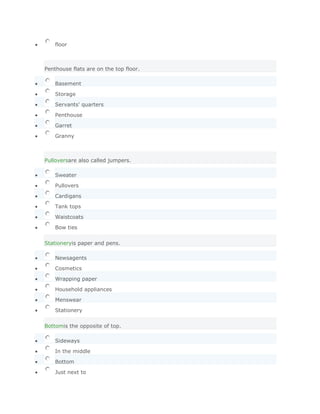 floor
        SoluciónValidar


Penthouse flats are on the top floor.

    Basement

    Storage

    Servants' quarters

    Penthouse

    Garret

    Granny



Pulloversare also called jumpers.

    Sweater

    Pullovers

    Cardigans
    Tank tops

    Waistcoats

    Bow ties


Stationeryis paper and pens.

    Newsagents

    Cosmetics

    Wrapping paper

    Household appliances

    Menswear

    Stationery


Bottomis the opposite of top.

    Sideways

    In the middle

    Bottom

    Just next to
 