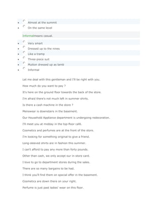 Almost at the summit

    On the same level


Informalmeans casual.

    Very smart

    Dressed up to the nines

    Like a tramp

    Three-piece suit

    Mutton dressed up as lamb

    Informal


Let me deal with this gentleman and I'll be right with you.

How much do you want to pay ?

It's here on the ground floor towards the back of the store.

I'm afraid there's not much left in summer shirts.

Is there a cash machine in the store ?

Menswear is downstairs in the basement.

Our Household Appliance department is undergoing redecoration.

I'll meet you at midday in the top-floor café.

Cosmetics and perfumes are at the front of the store.

I'm looking for something original to give a friend.

Long-sleeved shirts are in fashion this summer.

I can't afford to pay any more than forty pounds.

Other than cash, we only accept our in-store card.

I love to go to department stores during the sales.

There are so many bargains to be had.

I think you'll find them on special offer in the basement.

Cosmetics are down there on your right.

Perfume is just past ladies' wear on this floor.
 