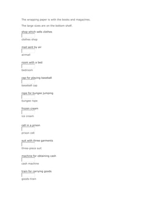 The wrapping paper is with the books and magazines.

The large sizes are on the bottom shelf.

shop which sells clothes


clothes shop
Solución Validar
mail sent by air


airmail
Solución Validar
room with a bed


bedroom
Solución Validar
cap for playing baseball


baseball cap
Solución Validar
rope for bungee jumping


bungee rope
Solución Validar
frozen cream


ice cream


cell in a prison


prison cell
Solución Validar
suit with three garments


three-piece suit
Solución Validar
machine for obtaining cash


cash machine
Solución Validar
train for carrying goods


goods-train
 