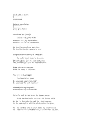 Solución Validar
clock with an alarm


alarm clock
Solución Validar
father's grandfather


great-grandfather


Should he buy (shirt)?

    Should he buy the shirt?Solución Validar
We don't like (toy department).
We don't like the toy department.
Solución Validar
He liked (jumpers) you gave him.
He liked the jumpers you gave him.


We prefer (credit cards) to (cheques).

    We prefer credit cards to cheques.Solución Validar
(Jewellery) you gave me was really nice.
The jewellery you gave me was really nice.
Solución Validar
I like (shops) in this town.
I like the shops in this town.


You have to buy (eggs).

    You have to buy eggs.Solución Validar
Do you need (cash machine)?
Do you need the cash machine?
Solución Validar
Are they looking for (bank)?
Are they looking for the bank?


As he (to look for) perfume, she bought some.

    As he was looking for perfume, she bought some.Solución Validar
As she (to deal with) the call, the client hung up.
As she was dealing with the call, the client hung up.
Solución Validar
As I (to wonder) what to wear, I saw my new trousers.
As I was wondering what to wear, I saw my new trousers.
 