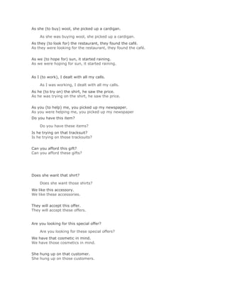 As she (to buy) wool, she picked up a cardigan.

    As she was buying wool, she picked up a cardigan.Solución Validar
As they (to look for) the restaurant, they found the café.
As they were looking for the restaurant, they found the café.
Solución Validar
As we (to hope for) sun, it started raining.
As we were hoping for sun, it started raining.


As I (to work), I dealt with all my calls.

    As I was working, I dealt with all my calls.Solución Validar
As he (to try on) the shirt, he saw the price.
As he was trying on the shirt, he saw the price.
Solución Validar
As you (to help) me, you picked up my newspaper.
As you were helping me, you picked up my newspaper
Do you have this item?

    Do you have these items?Solución Validar
Is he trying on that tracksuit?
Is he trying on those tracksuits?
Solución Validar
Can you afford this gift?
Can you afford these gifts?




Does she want that shirt?

    Does she want those shirts?Solución Validar
We like this accessory.
We like these accessories.
Solución Validar
They will accept this offer.
They will accept these offers.


Are you looking for this special offer?

    Are you looking for these special offers?Solución Validar
We have that cosmetic in mind.
We have those cosmetics in mind.
Solución Validar
She hung up on that customer.
She hung up on those customers.
 