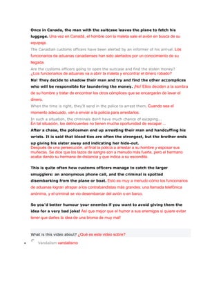 Once in Canada, the man with the suitcase leaves the plane to fetch his
luggage. Una vez en Canadá, el hombre con la maleta sale el avión en busca de su
equipaje.
The Canadian customs officers have been alerted by an informer of his arrival. Los
funcionarios de aduanas canadienses han sido alertados por un conocimiento de su
llegada.
Are the customs officers going to open the suitcase and find the stolen money?
¿Los funcionarios de aduanas va a abrir la maleta y encontrar el dinero robado?
No! They decide to shadow their man and try and find the other accomplices
who will be responsible for laundering the money. ¡No! Ellos deciden a la sombra
de su hombre y tratar de encontrar los otros cómplices que se encargarán de lavar el
dinero.
When the time is right, they'll send in the police to arrest them. Cuando sea el
momento adecuado, van a enviar a la policía para arrestarlos.
In such a situation, the criminals don't have much chance of escaping...
En tal situación, los delincuentes no tienen mucha oportunidad de escapar ...
After a chase, the policemen end up arresting their man and handcuffing his
wrists. It is said that blood ties are often the strongest, but the brother ends
up giving his sister away and indicating her hide-out.
Después de una persecución, al final la policía a arrestar a su hombre y esposar sus
muñecas. Se dice que los lazos de sangre son a menudo más fuerte, pero el hermano
acaba dando su hermana de distancia y que indica a su escondite.

This is quite often how customs officers manage to catch the larger
smugglers: an anonymous phone call, and the criminal is spotted
disembarking from the plane or boat. Esto es muy a menudo cómo los funcionarios
de aduanas logran atrapar a los contrabandistas más grandes: una llamada telefónica
anónima, y el criminal se vio desembarcar del avión o en barco.

So you'd better humour your enemies if you want to avoid giving them the
idea for a very bad joke! Así que mejor que el humor a sus enemigos si quiere evitar
tener que darles la idea de una broma de muy mal!



What is this video about? ¿Qué es este video sobre?

    Vandalism vandalismo
 