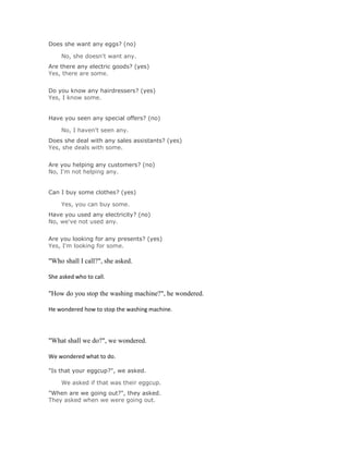 Does she want any eggs? (no)

     No, she doesn't want any.Solución Validar
Are there any electric goods? (yes)
Yes, there are some.
Solución Validar
Do you know any hairdressers? (yes)
Yes, I know some.


Have you seen any special offers? (no)

     No, I haven't seen any.Solución Validar
Does she deal with any sales assistants? (yes)
Yes, she deals with some.
Solución Validar
Are you helping any customers? (no)
No, I'm not helping any.


Can I buy some clothes? (yes)

     Yes, you can buy some.Solución Validar
Have you used any electricity? (no)
No, we've not used any.
Solución Validar
Are you looking for any presents? (yes)
Yes, I'm looking for some.

"Who shall I call?", she asked.

She asked who to call.

"How do you stop the washing machine?", he wondered.

He wondered how to stop the washing machine.




"What shall we do?", we wondered.

We wondered what to do.

"Is that your eggcup?", we asked.

     We asked if that was their eggcup.Solución Validar
"When are we going out?", they asked.
They asked when we were going out.
Solución Validar
 