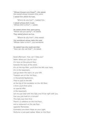 "Whose trousers are these?", she asked.
She asked whose trousers they were.
I asked him where he lives.

    "Where do you live?", I asked him.Solución Validar
I asked whose shirt it was.
"Whose shirt is this?", I asked.
Solución Validar
He asked where they were going.
"Where are you going?", he asked.
They asked where we live.

    "Where do you live?", they asked.Solución Validar
You wondered whose radio this was.
"Whose radio is this?", you wondered.
Solución Validar
He asked how she could eat that.
"How can she eat that?", he asked.




Good afternoon. How can I help you?
Hello! What can I do for you?
It's here on the ground floor,
towards the back of the store.
It's on the top floor, you'll find the lifts over here.
It's in the basement,
just go down the stairs on your left.
Toasters are on the 3rd floor,
in Household Appliances.
They're just on the left
at the top of the escalator on the 4th floor.
I think you'll find some
on special offer
in the basement.
Let me just deal with this lady and I'll be right with you.
Can you just hold on a minute?
This lady was here first.
There's a cafeteria on the first floor,
and a restaurant on the top floor
opposite Menswear.
Cosmetics are down there on your right.
Perfume is just past Ladies' Wear on this floor.
 