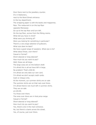 Over there next to the jewellery counter.
It's in Stationery,
next to the Bond Street entrance.
In the toy department.
The wrapping paper is with the books and magazines.
Now. The restaurant is on the top floor
opposite Menswear.
Go up to the top floor and turn left.
On the top floor, across from the fitting rooms.
What did you have in mind?
What were you thinking of?
Were you looking for something in particular?
There's a very large selection of pullovers.
What size does he take?
We have a good range of sweaters. What size is he?
What about those, over there?
Casual or formal?
Short-sleeved or long-sleeved?
How much do you want to pay?
Well, these are all large.
The large sizes are on the bottom shelf.
I'm afraid this is all we have left in large.
No problem! That's £28.50.
I'm afraid we only take our own card.
I'm afraid we don't accept credit cards.
Cash or cheque only.
At the moment, our summer shirts are on sale
The summer shirts are on that rack over there.
I'm afraid there's not much left in summer shirts.
They are on sale
at £29.99.
Try those over there.
The ones over there are in that price range.
Casual or formal?
Short-sleeved or long-sleeved?
How much do you want to pay?
Yes, there's one in the main entrance.
No, but there's a bank across the street.
Yes, of course, just over there.
 