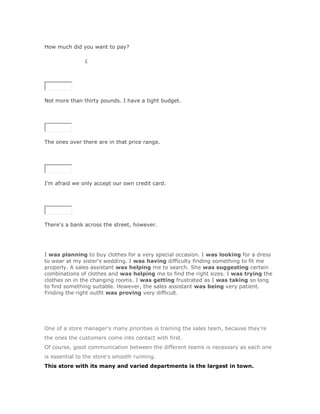 How much did you want to pay?

SoluciónValidar£




Not more than thirty pounds. I have a tight budget.

SoluciónValidar




The ones over there are in that price range.

SoluciónValidar




I'm afraid we only accept our own credit card.

SoluciónValidar




There's a bank across the street, however.




I was planning to buy clothes for a very special occasion. I was looking for a dress
to wear at my sister's wedding. I was having difficulty finding something to fit me
properly. A sales assistant was helping me to search. She was suggesting certain
combinations of clothes and was helping me to find the right sizes. I was trying the
clothes on in the changing rooms. I was getting frustrated as I was taking so long
to find something suitable. However, the sales assistant was being very patient.
Finding the right outfit was proving very difficult.




One of a store manager's many priorities is training the sales team, because they're
the ones the customers come into contact with first.
Of course, good communication between the different teams is necessary as each one
is essential to the store's smooth running.
This store with its many and varied departments is the largest in town.
 