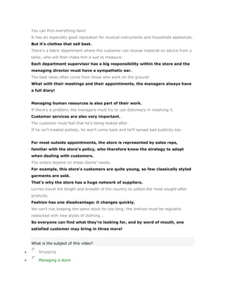 You can find everything here!
It has an especially good reputation for musical instruments and household appliances.
But it's clothes that sell best.
There's a fabric department where the customer can choose material on advice from a
tailor, who will then make him a suit to measure.
Each department supervisor has a big responsibility within the store and the
managing director must have a sympathetic ear.
The best ideas often come from those who work on the ground!
What with their meetings and their appointments, the managers always have
a full diary!


Managing human resources is also part of their work.
If there's a problem, the managers must try to use diplomacy in resolving it.
Customer services are also very important.
The customer must feel that he's being looked after.
If he isn't treated politely, he won't come back and he'll spread bad publicity too.


For most outside appointments, the store is represented by sales reps,
familiar with the store's policy, who therefore know the strategy to adopt
when dealing with customers.
The orders depend on these clients' needs.
For example, this store's customers are quite young, so few classically styled
garments are sold.
That's why the store has a huge network of suppliers.
Lorries travel the length and breadth of the country to collect the most sought-after
products.
Fashion has one disadvantage: it changes quickly.
We can't risk keeping the same stock for too long; the shelves must be regularly
restocked with new styles of clothing...
So everyone can find what they're looking for, and by word of mouth, one
satisfied customer may bring in three more!


What is the subject of this video?

    Shopping

    Managing a store
 