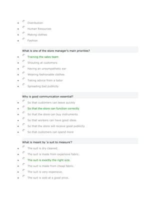 Distribution

   Human Resources

   Making clothes

   Fashion


What is one of the store manager's main priorities?

   Training the sales team

   Shouting at customers

   Having an unsympathetic ear

   Wearing fashionable clothes

   Taking advice from a tailor

   Spreading bad publicity


Why is good communication essential?

   So that customers can leave quickly

   So that the store can function correctly

   So that the store can buy instruments

   So that workers can have good ideas

   So that the store will receive good publicity

   So that customers can spend more


What is meant by 'a suit to measure'?

   The suit is dry cleaned.

   The suit is made from expensive fabric.

   The suit is exactly the right size.

   The suit is made from cheap fabric.

   The suit is very expensive.

   The suit is sold at a good price.
 