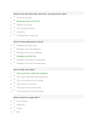 Where do the best ideas often come from, according to the video?

   The store manager

   People who work in the store

   People in the street

   The managing director

   Customers

   The department supervisor


Which of these statements is untrue?

   Managers are often busy.

   Managers must use diplomacy.

   Managers have many meetings.

   Managers are often free.

   Managers must listen to employees.

   Managers must train the sales team.


How are sales reps useful?

   They know how to deal with customers.

   They make classically styled garments.

   They criticise the store to friends.

   They shout at customers.

   They play musical instruments.

   They are good at strategic games.


What is meant by 'sought-after'?

   Out of fashion

   Expensive

   Cheap

   New
 