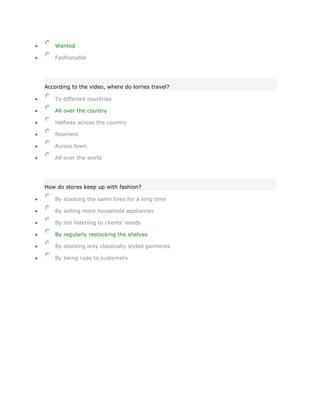Wanted

    Fashionable




According to the video, where do lorries travel?

    To different countries

    All over the country

    Halfway across the country

    Nowhere

    Across town

    All over the world




How do stores keep up with fashion?

    By stocking the same lines for a long time

    By selling more household appliances

    By not listening to clients' needs

    By regularly restocking the shelves

    By stocking only classically styled garments

    By being rude to customers
 