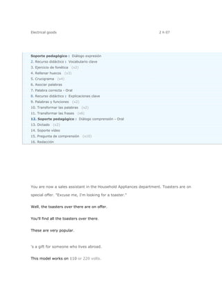 Electrical goods                                                    2 h 07




Soporte pedagógico : Diálogo expresión
2. Recurso didáctico : Vocabulario clave
3. Ejercicio de fonética         (x2)
4. Rellenar huecos        (x3)
5. Crucigrama      (x4)
6. Asociar palabras
7. Palabra correcta - Oral
8. Recurso didáctico : Explicaciones clave
9. Palabras y funciones          (x2)
10. Transformar las palabras            (x2)
11. Transformar las frases          (x6)
12. Soporte pedagógico : Diálogo comprensión - Oral
13. Dictado   (x2)
14. Soporte vídeo
15. Pregunta de comprensión             (x10)
16. Redacción




You are now a sales assistant in the Household Appliances department. Toasters are on

special offer. "Excuse me, I'm looking for a toaster."


Well, the toasters over there are on offer.


You'll find all the toasters over there.


These are very popular.



's a gift for someone who lives abroad.


This model works on 110 or 220 volts.
 