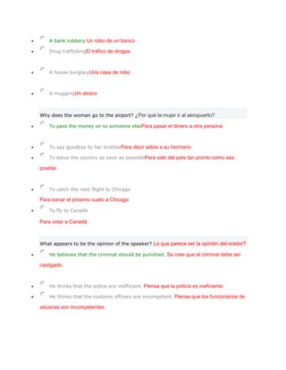 A bank robbery Un robo de un banco

    Drug traffickingEl tráfico de drogas



    A house burglaryUna casa de robo



    A muggingUn atraco



Why does the woman go to the airport? ¿Por qué la mujer ir al aeropuerto?

    To pass the money on to someone elsePara pasar el dinero a otra persona



    To say goodbye to her brotherPara decir adiós a su hermano

    To leave the country as soon as possiblePara salir del país tan pronto como sea

posible



    To catch the next flight to Chicago

Para tomar el próximo vuelo a Chicago

    To fly to Canada

Para volar a Canadá



What appears to be the opinion of the speaker? Lo que parece ser la opinión del orador?

    He believes that the criminal should be punished. Se cree que el criminal debe ser

castigado.



    He thinks that the police are inefficient. Piensa que la policía es ineficiente.

    He thinks that the customs officers are incompetent. Piensa que los funcionarios de

aduanas son incompetentes.
 