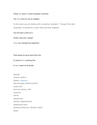 These will work in most European countries.


You may have to use an adapter.


In this scene you are dealing with a customer complaint. "I bought this radio

yesterday. It worked for a short while and then stopped."


Let me have a look at it.


Could I see your receipt?


Have you checked the batteries?




That seems to have done the trick.


It seems to be working fine.


It does seem to be faulty.




attitude
actitud; postura

battery <batteries>
pila [energía]; batería [coche]

credit note
bono de compra; vale

customer
cliente

department
sección; departamento

department store
grandes almacenes; almacén; bazar

faulty
 