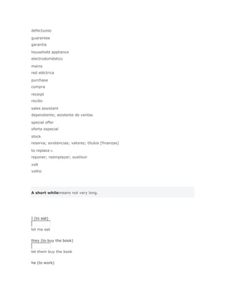 defectuoso

guarantee
garantía

household appliance
electrodoméstico

mains
red eléctrica

purchase
compra

receipt
recibo

sales assistant
dependiente; asistente de ventas

special offer
oferta especial

stock
reserva; existencias; valores; títulos [finanzas]

to replace v.
reponer; reemplazar; sustituir

volt
voltio




A short whilemeans not very long.




I (to eat)


let me eat
Solución Validar
they (to buy the book)


let them buy the book
Solución Validar
he (to work)
 