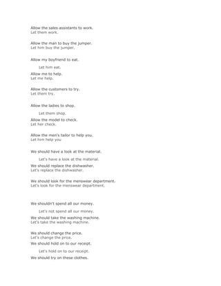 Allow the sales assistants to work.
Let them work.
Solución Validar
Allow the man to buy the jumper.
Let him buy the jumper.


Allow my boyfriend to eat.

    Let him eat.Solución Validar
Allow me to help.
Let me help.
Solución Validar
Allow the customers to try.
Let them try.


Allow the ladies to shop.

    Let them shop.Solución Validar
Allow the model to check.
Let her check.
Solución Validar
Allow the men's tailor to help you.
Let him help you


We should have a look at the material.

    Let's have a look at the material.Solución Validar
We should replace the dishwasher.
Let's replace the dishwasher.
Solución Validar
We should look for the menswear department.
Let's look for the menswear department.




We shouldn't spend all our money.

    Let's not spend all our money.Solución Validar
We should take the washing machine.
Let's take the washing machine.
Solución Validar
We should change the price.
Let's change the price.
We should hold on to our receipt.

    Let's hold on to our receipt.Solución Validar
We should try on these clothes.
 