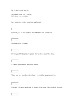 Let's try on these clothes.
Solución Validar
We should order more kettles.
Let's order more kettles.



Can you direct me to Household Appliances?

SoluciónValidar




Certainly, it's on the top floor. You'll find the lifts over there.

SoluciónValidar




I'm looking for a toaster.

SoluciónValidar




I think you'll find some on special offer at the back of the store.

SoluciónValidar




It's a gift for someone who lives abroad.

SoluciónValidar




These are very popular and will work in most European countries.




I bought this radio yesterday. It worked for a while, then suddenly stopped.

SoluciónValidar
 