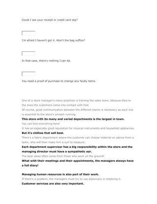 Could I see your receipt or credit card slip?

SoluciónValidar




I'm afraid I haven't got it. Won't the bag suffice?

SoluciónValidar




In that case, there's nothing I can do.

SoluciónValidar




You need a proof of purchase to change any faulty items.




One of a store manager's many priorities is training the sales team, because they're
the ones the customers come into contact with first.
Of course, good communication between the different teams is necessary as each one
is essential to the store's smooth running.
This store with its many and varied departments is the largest in town.
You can find everything here!
It has an especially good reputation for musical instruments and household appliances.
But it's clothes that sell best.
There's a fabric department where the customer can choose material on advice from a
tailor, who will then make him a suit to measure.
Each department supervisor has a big responsibility within the store and the
managing director must have a sympathetic ear.
The best ideas often come from those who work on the ground!
What with their meetings and their appointments, the managers always have
a full diary!


Managing human resources is also part of their work.
If there's a problem, the managers must try to use diplomacy in resolving it.
Customer services are also very important.
 