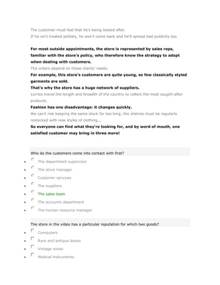 The customer must feel that he's being looked after.
If he isn't treated politely, he won't come back and he'll spread bad publicity too.


For most outside appointments, the store is represented by sales reps,
familiar with the store's policy, who therefore know the strategy to adopt
when dealing with customers.
The orders depend on these clients' needs.
For example, this store's customers are quite young, so few classically styled
garments are sold.
That's why the store has a huge network of suppliers.
Lorries travel the length and breadth of the country to collect the most sought-after
products.
Fashion has one disadvantage: it changes quickly.
We can't risk keeping the same stock for too long; the shelves must be regularly
restocked with new styles of clothing...
So everyone can find what they're looking for, and by word of mouth, one
satisfied customer may bring in three more!




Who do the customers come into contact with first?

    The department supervisor

    The store manager

    Customer services

    The suppliers

    The sales team

    The accounts department

    The human resource manager


The store in the video has a particular reputation for which two goods?

    Computers

    Rare and antique books

    Vintage wines

    Medical instruments
 
