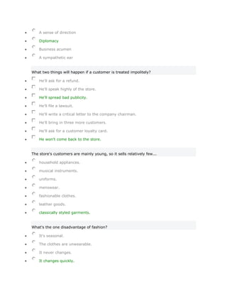 A sense of direction

    Diplomacy

    Business acumen

    A sympathetic ear


What two things will happen if a customer is treated impolitely?

    He'll ask for a refund.

    He'll speak highly of the store.

    He'll spread bad publicity.

    He'll file a lawsuit.

    He'll write a critical letter to the company chairman.

    He'll bring in three more customers.

    He'll ask for a customer loyalty card.

    He won't come back to the store.


The store's customers are mainly young, so it sells relatively few...

    household appliances.

    musical instruments.

    uniforms.

    menswear.

    fashionable clothes.

    leather goods.

    classically styled garments.


What's the one disadvantage of fashion?

    It's seasonal.

    The clothes are unwearable.

    It never changes.

    It changes quickly.
 