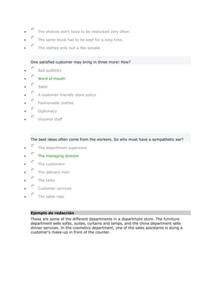 The shelves don't have to be restocked very often.

    The same stock has to be kept for a long time.

    The clothes only suit a few people.


One satisfied customer may bring in three more! How?

    Bad publicity

    Word of mouth

    Sales

    A customer-friendly store policy

    Fashionable clothes

    Diplomacy

    Impolite staff




The best ideas often come from the workers. So who must have a sympathetic ear?

    The department supervisor

    The managing director

    The customers

    The delivery men

    The tailor

    Customer services

    The sales reps



Ejemplo de redacción
These are some of the different departments in a department store. The furniture
department sells sofas, suites, curtains and lamps, and the china department sells
dinner services. In the cosmetics department, one of the sales assistants is doing a
customer's make-up in front of the counter.
 