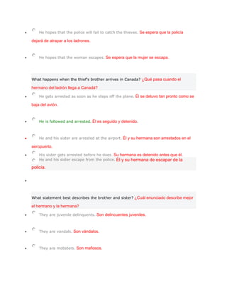 He hopes that the police will fail to catch the thieves. Se espera que la policía

dejará de atrapar a los ladrones.



    He hopes that the woman escapes. Se espera que la mujer se escapa.




What happens when the thief's brother arrives in Canada? ¿Qué pasa cuando el

hermano del ladrón llega a Canadá?

    He gets arrested as soon as he steps off the plane. Él se detuvo tan pronto como se

baja del avión.



    He is followed and arrested. Él es seguido y detenido.



    He and his sister are arrested at the airport. Él y su hermana son arrestados en el

aeropuerto.

    His sister gets arrested before he does. Su hermana es detenido antes que él.
    He and his sister escape from the police. Él y su hermana de escapar de la

policía.




What statement best describes the brother and sister? ¿Cuál enunciado describe mejor

el hermano y la hermana?

    They are juvenile delinquents. Son delincuentes juveniles.



    They are vandals. Son vándalos.



    They are mobsters. Son mafiosos.
 