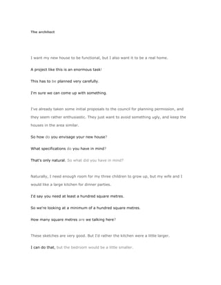 The architect




I want my new house to be functional, but I also want it to be a real home.


A project like this is an enormous task!


This has to be planned very carefully.


I'm sure we can come up with something.



I've already taken some initial proposals to the council for planning permission, and

they seem rather enthusiastic. They just want to avoid something ugly, and keep the

houses in the area similar.


So how do you envisage your new house?


What specifications do you have in mind?


That's only natural. So what did you have in mind?



Naturally, I need enough room for my three children to grow up, but my wife and I

would like a large kitchen for dinner parties.


I'd say you need at least a hundred square metres.


So we're looking at a minimum of a hundred square metres.


How many square metres are we talking here?



These sketches are very good. But I'd rather the kitchen were a little larger.


I can do that, but the bedroom would be a little smaller.
 