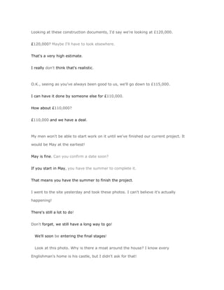 Looking at these construction documents, I'd say we're looking at £120,000.


£120,000? Maybe I'll have to look elsewhere.


That's a very high estimate.


I really don't think that's realistic.



O.K., seeing as you've always been good to us, we'll go down to £115,000.


I can have it done by someone else for £110,000.


How about £110,000?


£110,000 and we have a deal.



My men won't be able to start work on it until we've finished our current project. It

would be May at the earliest!


May is fine. Can you confirm a date soon?


If you start in May, you have the summer to complete it.


That means you have the summer to finish the project.


I went to the site yesterday and took these photos. I can't believe it's actually

happening!


There's still a lot to do!


Don't forget, we still have a long way to go!


  We'll soon be entering the final stages!


  Look at this photo. Why is there a moat around the house? I know every

Englishman's home is his castle, but I didn't ask for that!
 