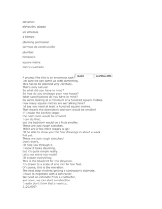 elevation
elevación; alzado

on schedule
a tiempo

planning permission
permiso de construcción

plumber
fontanero

square metre
metro cuadrado


                                        Guided        2ea765aa-d884-4
A project like this is an enormous task!
I'm sure we can come up with something.
This has to be planned very carefully.
That's only natural.
So what did you have in mind?
So how do you envisage your new house?
What specifications do you have in mind?
So we're looking at a minimum of a hundred square metres.
How many square metres are we talking here?
I'd say you need at least a hundred square metres.
That means the downstairs bedroom would be smaller!
If I made the kitchen larger,
the next room would be smaller!
I can do that,
but the bedroom would be a little smaller.
These are just rough sketches.
There are a few more stages to go!
I'll be able to show you the final drawings in about a week.
Not yet.
These are just rough sketches!
Don't worry,
I'll help you through it.
I know it looks daunting,
but it's quite simple really.
Let's not worry too much!
I'll explain everything.
This is the blueprint for the elevation.
It's drawn to a scale of one inch to four feet.
Of course, this is the elevation.
The next step involves getting a contractor's estimate.
I have to negotiate with a contractor.
We need an estimate from a contractor,
and soon, we can start construction.
I really don't think that's realistic.
£120,000?
 