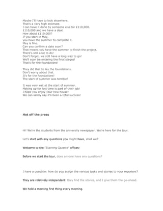 Maybe I'll have to look elsewhere.
That's a very high estimate.
I can have it done by someone else for £110,000.
£110,000 and we have a deal.
How about £110,000?
If you start in May,
you have the summer to complete it.
May is fine.
Can you confirm a date soon?
That means you have the summer to finish the project.
There's still a lot to do!
Don't forget, we still have a long way to go!
We'll soon be entering the final stages!
That's for the foundations!

They did that to lay the foundations.
Don't worry about that.
It's for the foundations!
The start of summer was terrible!

It was very wet at the start of summer.
Making up for lost time is part of their job!
I hope you enjoy your new house!
We can safely say it's been a total success!




Hot off the press




Hi! We're the students from the university newspaper. We're here for the tour.


Let's start with any questions you might have, shall we?


Welcome to the "Staining Gazette" offices!


Before we start the tour, does anyone have any questions?




I have a question: how do you assign the various tasks and stories to your reporters?


They are relatively independent: they find the stories, and I give them the go-ahead.


We hold a meeting first thing every morning.
 