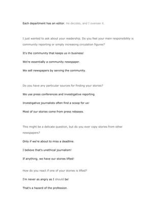 Each department has an editor. He decides, and I oversee it.




I just wanted to ask about your readership. Do you feel your main responsibility is

community reporting or simply increasing circulation figures?


It's the community that keeps us in business!


We're essentially a community newspaper.


We sell newspapers by serving the community.




Do you have any particular sources for finding your stories?


We use press conferences and investigative reporting.


Investigative journalists often find a scoop for us!


Most of our stories come from press releases.




This might be a delicate question, but do you ever copy stories from other

newspapers?


Only if we're about to miss a deadline.


I believe that's unethical journalism!


If anything, we have our stories lifted!



How do you react if one of your stories is lifted?


I'm never as angry as I should be!


That's a hazard of the profession.
 