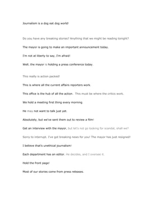 Journalism is a dog eat dog world!




Do you have any breaking stories? Anything that we might be reading tonight?


The mayor is going to make an important announcement today.


I'm not at liberty to say, I'm afraid!


Well, the mayor is holding a press conference today.



This really is action packed!


This is where all the current affairs reporters work.


This office is the hub of all the action. This must be where the critics work.


We hold a meeting first thing every morning.


He may not want to talk just yet.


Absolutely, but we've sent them out to review a film!


Get an interview with the mayor, but let's not go looking for scandal, shall we?


Sorry to interrupt. I've got breaking news for you! The mayor has just resigned!


I believe that's unethical journalism!


Each department has an editor. He decides, and I oversee it.


Hold the front page!


Most of our stories come from press releases.
 