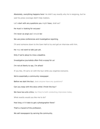 Absolutely, everything happens here! He didn't say exactly why he is resigning, but he

said his press coverage didn't help matters.


Let's start with any questions you might have, shall we?


He must be looking for excuses!


I'm never as angry as I should be!


We use press conferences and investigative reporting.


I'll send someone down to the town hall to try and get an interview with him.


He may not want to talk just yet.


Only if we're about to miss a deadline.


Investigative journalists often find a scoop for us!


I'm not at liberty to say, I'm afraid!


If you like, I'll carry on with the tour while you organise everyone.


We're essentially a community newspaper.


Before we start the tour, does anyone have any questions?


Can you keep with this story while I finish the tour?


We have two arts critics, but they're both conducting interviews today.


What exactly would you like me to do?


How long will it take to get a photographer there?


That's a hazard of the profession.


We sell newspapers by serving the community.
 