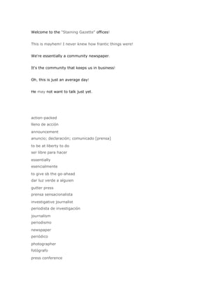 Welcome to the "Staining Gazette" offices!


This is mayhem! I never knew how frantic things were!


We're essentially a community newspaper.


It's the community that keeps us in business!


Oh, this is just an average day!


He may not want to talk just yet.




action-packed
lleno de acción

announcement
anuncio; declaración; comunicado [prensa]

to be at liberty to do
ser libre para hacer

essentially
esencialmente

to give sb the go-ahead
dar luz verde a alguien

gutter press
prensa sensacionalista

investigative journalist
periodista de investigación

journalism
periodismo

newspaper
periódico

photographer
fotógrafo

press conference
 