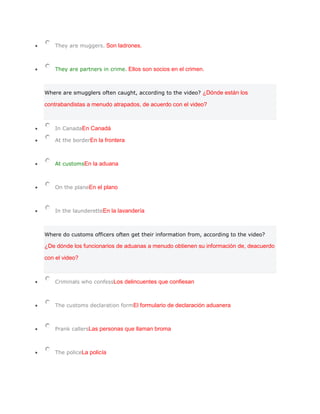 They are muggers. Son ladrones.



    They are partners in crime. Ellos son socios en el crimen.



Where are smugglers often caught, according to the video? ¿Dónde están los

contrabandistas a menudo atrapados, de acuerdo con el video?



    In CanadaEn Canadá

    At the borderEn la frontera



    At customsEn la aduana



    On the planeEn el plano



    In the launderetteEn la lavandería



Where do customs officers often get their information from, according to the video?

¿De dónde los funcionarios de aduanas a menudo obtienen su información de, deacuerdo

con el video?



    Criminals who confessLos delincuentes que confiesan



    The customs declaration formEl formulario de declaración aduanera



    Prank callersLas personas que llaman broma



    The policeLa policía
 