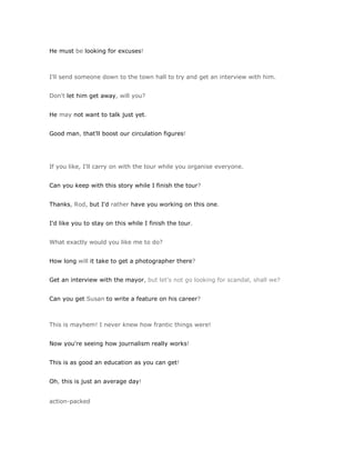 He must be looking for excuses!



I'll send someone down to the town hall to try and get an interview with him.


Don't let him get away, will you?


He may not want to talk just yet.


Good man, that'll boost our circulation figures!




If you like, I'll carry on with the tour while you organise everyone.


Can you keep with this story while I finish the tour?


Thanks, Rod, but I'd rather have you working on this one.


I'd like you to stay on this while I finish the tour.


What exactly would you like me to do?


How long will it take to get a photographer there?


Get an interview with the mayor, but let's not go looking for scandal, shall we?


Can you get Susan to write a feature on his career?



This is mayhem! I never knew how frantic things were!


Now you're seeing how journalism really works!


This is as good an education as you can get!


Oh, this is just an average day!


action-packed
 