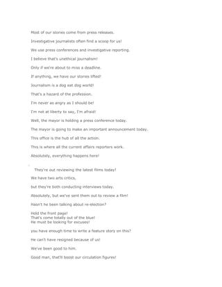 Most of our stories come from press releases.

    Investigative journalists often find a scoop for us!

    We use press conferences and investigative reporting.

    I believe that's unethical journalism!

    Only if we're about to miss a deadline.

    If anything, we have our stories lifted!

    Journalism is a dog eat dog world!

    That's a hazard of the profession.

    I'm never as angry as I should be!

    I'm not at liberty to say, I'm afraid!

    Well, the mayor is holding a press conference today.

    The mayor is going to make an important announcement today.

    This office is the hub of all the action.

    This is where all the current affairs reporters work.

    Absolutely, everything happens here!

o
      They're out reviewing the latest films today!

    We have two arts critics,

    but they're both conducting interviews today.

    Absolutely, but we've sent them out to review a film!

    Hasn't he been talking about re-election?

    Hold the front page!
    That's come totally out of the blue!
    He must be looking for excuses!

    you have enough time to write a feature story on this?

    He can't have resigned because of us!

    We've been good to him.

    Good man, that'll boost our circulation figures!
 