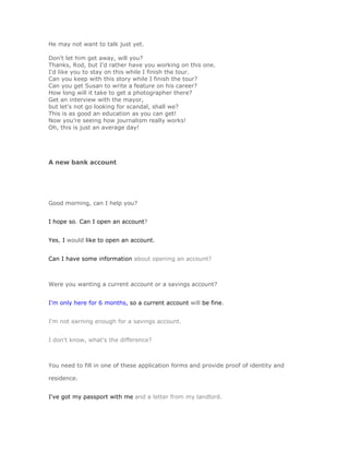 He may not want to talk just yet.

Don't let him get away, will you?
Thanks, Rod, but I'd rather have you working on this one.
I'd like you to stay on this while I finish the tour.
Can you keep with this story while I finish the tour?
Can you get Susan to write a feature on his career?
How long will it take to get a photographer there?
Get an interview with the mayor,
but let's not go looking for scandal, shall we?
This is as good an education as you can get!
Now you're seeing how journalism really works!
Oh, this is just an average day!




A new bank account




Good morning, can I help you?


I hope so. Can I open an account?


Yes, I would like to open an account.


Can I have some information about opening an account?



Were you wanting a current account or a savings account?


I'm only here for 6 months, so a current account will be fine.


I'm not earning enough for a savings account.


I don't know, what's the difference?



You need to fill in one of these application forms and provide proof of identity and

residence.


I've got my passport with me and a letter from my landlord.
 