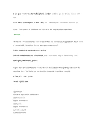 I can give you my landlord's telephone number, and I've got my driving licence with

me.


I can easily provide proof of who I am, but I haven't got a permanent address yet.



Good. Then just fill in this form and take it to the enquiry desk over there.


All right.



There are a few questions I need to ask before we process your application. You'll need

a chequebook; how often do you want your statements?


I think monthly statements would be fine.


I'm not bothered about a chequebook, but I need some way of withdrawing cash.


Fortnightly statements, please.



Right! We'll process that and you'll get your chequebook through the post within the

next few days. You'll also get our introductory pack including a free gift.


A free gift? That's great!


That's a good idea.




application
solicitud; aplicación; candidatura

cash dispenser
cajero automático

cash point
cajero automático

current account
cuenta corriente
 