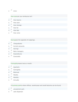 since



How sooncan you reimburse me?

   How bizarre

   How soon

   How strange

   How far

   How late

   How come




Savingsare the opposite of outgoings.

   Chequebooks

   Current accounts

   Savings

   Bank managers

   Expenditures

   Overdrafts




Fortnightlymeans twice a month.

   Quarterly

   Fortnightly

   Biannual

   Weekly

   Monthly

   Annually



A business parkis where offices, warehouses and small factories can be found.

   amusement park

   cash dispenser
 