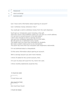 fairground

    stock exchange

    business park
       SoluciónValidar



Can I have some information about opening an account?

Can I withdraw money whenever I like ?

You could get a card to withdraw money from the cash dispenser.

You'll get our introductory pack including a free gift.
That may cause a few problems unless you can give us a work address.
I'm not sure a current account is the best option.
I don't earn enough to have a savings account.
Just give the completed application form to the teller.
We will send you a statement every month.
The leaflet says you have free overdrafts for students.
We need a week's notice prior to any transaction.
This bank has more than four thousand cash dispensers nationwide.

I'm not bothered about a chequebook.

I'd like some information about opening an account.

With a savings account you earn more interest.

I think I'll settle for the current account, then.

I'm sure my boss will vouch for me, here's her card.

I think monthly statements would be fine.




it must (to cost)



it must have cost
Solución Validar
she must (to find)


she must have found
Solución Validar
I must (to keep)
 