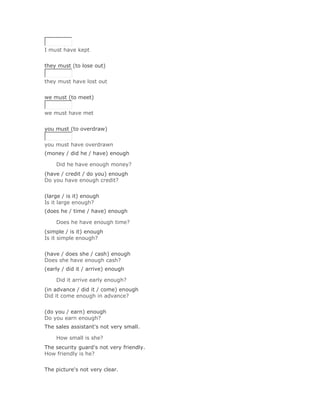I must have kept
Solución Validar
they must (to lose out)


they must have lost out
Solución Validar
we must (to meet)


we must have met
Solución Validar
you must (to overdraw)


you must have overdrawn
(money / did he / have) enough

    Did he have enough money?Solución Validar
(have / credit / do you) enough
Do you have enough credit?
Solución Validar
(large / is it) enough
Is it large enough?
(does he / time / have) enough

    Does he have enough time?Solución Validar
(simple / is it) enough
Is it simple enough?
Solución Validar
(have / does she / cash) enough
Does she have enough cash?
(early / did it / arrive) enough

    Did it arrive early enough?Solución Validar
(in advance / did it / come) enough
Did it come enough in advance?
Solución Validar
(do you / earn) enough
Do you earn enough?
The sales assistant's not very small.

    How small is she?Solución Validar
The security guard's not very friendly.
How friendly is he?
Solución Validar
The picture's not very clear.
 